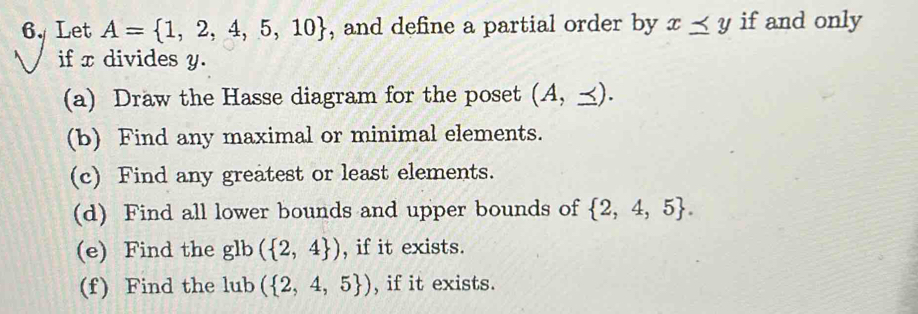 Let A= 1,2,4,5,10 , and define a partial order by x≤ y if and only 
if x divides y. 
(a) Draw the Hasse diagram for the poset (A,≤ ). 
(b) Find any maximal or minimal elements. 
(c) Find any greatest or least elements. 
(d) Find all lower bounds and upper bounds of  2,4,5. 
(e) Find the glb( 2,4 ) , if it exists. 
(f) Find the lub ( 2,4,5 ) , if it exists.