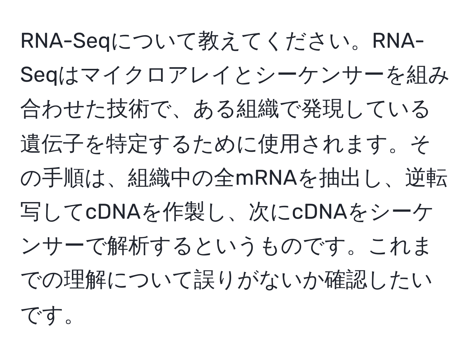 RNA-Seqについて教えてください。RNA-Seqはマイクロアレイとシーケンサーを組み合わせた技術で、ある組織で発現している遺伝子を特定するために使用されます。その手順は、組織中の全mRNAを抽出し、逆転写してcDNAを作製し、次にcDNAをシーケンサーで解析するというものです。これまでの理解について誤りがないか確認したいです。