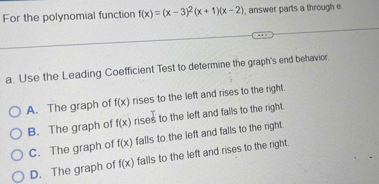 For the polynomial function f(x)=(x-3)^2(x+1)(x-2) , answer parts a through e.
a. Use the Leading Coefficient Test to determine the graph's end behavior.
A. The graph of f(x) rises to the left and rises to the right.
B. The graph of f(x) rises to the left and falls to the right.
C. The graph of f(x) falls to the left and falls to the right.
D. The graph of f(x) falls to the left and rises to the right.