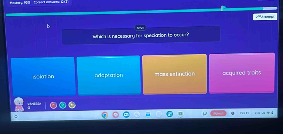 Mastery: 95% Correct answers: 12/21
2^(nd) Attempt
12/21
Which is necessary for speciation to occur?
isolation adaptation mass extinction acquired traits
VANESSA
Feb 11