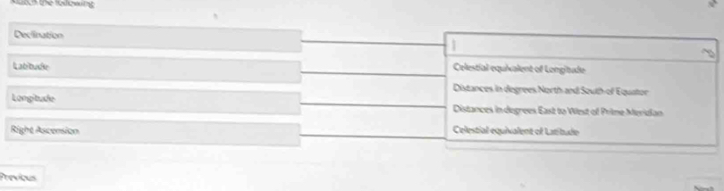 the to owing
Declination
Labbude Celestial equixalent of Longitude
Distances in degrees North and South-of Equator
Longitude
Distances in degrees East to Wiest of Prime Meridian
Right Ascension Celestial equivalent of Latitude
Previous