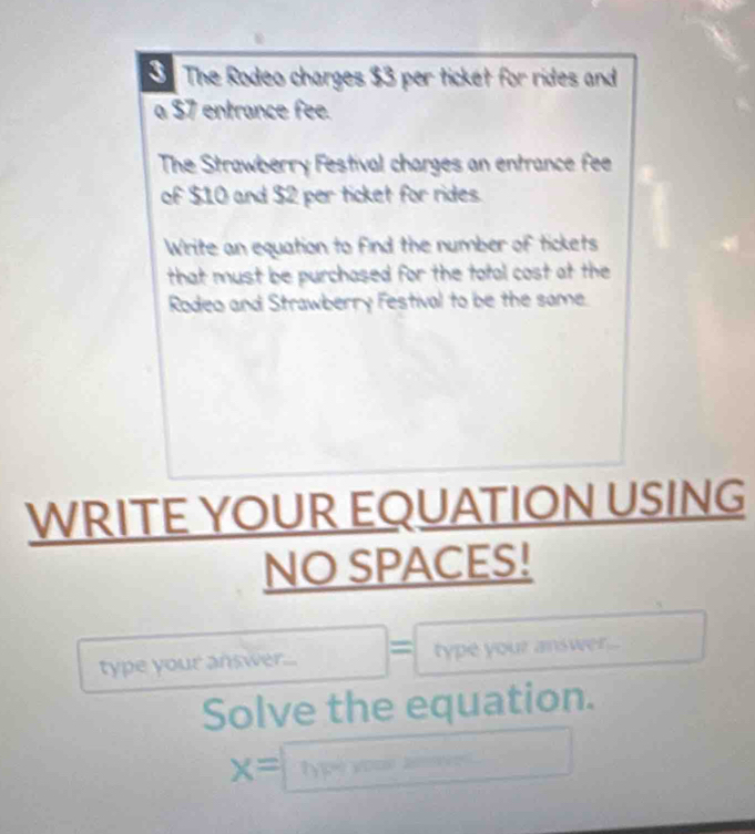 The Rodeo charges $3 per ticket for rides and 
a 37 entrance fee. 
The Strawberry Festival charges an entrance fee 
of $10 and $2 per ticket for rides. 
Write an equation to find the number of tickets 
that must be purchased for the total cost at the 
Rodeo and Strawberry Festival to be the same. 
WRITE YOUR EQUATION USING 
NO SPACES! 
type your answer... 1 type your answer... 
Solve the equation.
x= type vooe