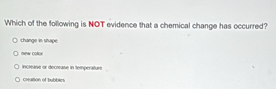 Which of the following is NOT evidence that a chemical change has occurred?
change in shape
new color
increase or decrease in temperature
creation of bubbles