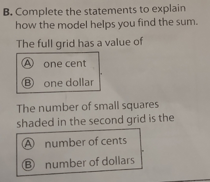 Complete the statements to explain
how the model helps you find the sum.
The full grid has a value of
A one cent
Ⓑ one dollar
The number of small squares
shaded in the second grid is the
Ⓐ number of cents
Ⓑ number of dollars