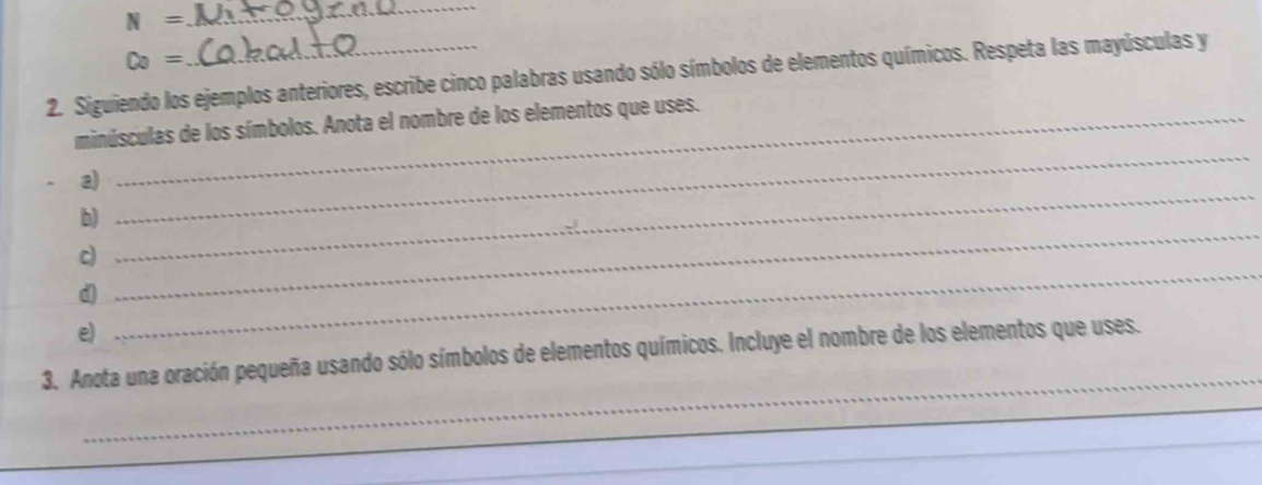 N=
_ 
Co= 
2. Siguiendo los ejemplos anteriores, escribe cinco palabras usando sólo símbolos de elementos químicos. Respeta las mayúsculas y 
minúsculas de los símbolos. Anota el nombre de los elementos que uses. 
_ 
a) 
_ 
b) 
_ 
_ 
c) 
d 
e) 
_ 
3. Anota una oración pequeña usando sólo símbolos de elementos químicos. Incluye el nombre de los elementos que uses. 
_