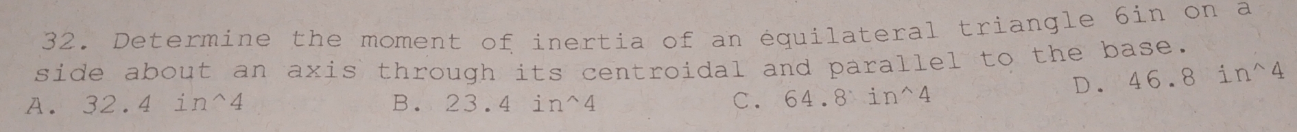 Determine the moment of inertia of an équilateral triangle 6in on a
side about an axis through its centroidal and parallel to the base.
D. 46.8in^(wedge)4
A. 32.4in^(wedge)4 B. 232 in^(wedge)4 C. 64.8sin^(wedge)4