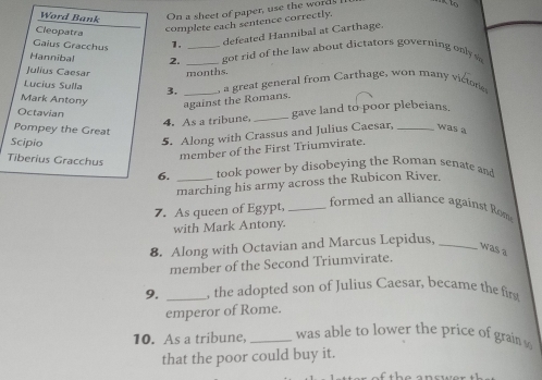 Word Bank On a sheet of paper, use the words to 
Cleopatra 
complete each sentence correctly. 
Gaïus Gracchus 1. 
defeted annibal at C arthage. 
Hannibal 2. __got rid of the law about dictators governing on 
Julius Caesar months. 
Lucius Sulla 3. _, a great general from Carthage, won many victore 
Mark Antony 
against the Romans. 
Octavian 
4. As a tribune, _gave land to poor plebeians. 
Pompey the Great 
Scipio 
5. Along with Crassus and Julius Caesar, _was a 
Tiberius Gracchus 
member of the First Triumvirate. 
6. _took power by disobeying the Roman senate and 
marching his army across the Rubicon River. 
7. As queen of Egypt,_ 
formed an alliance against Rm 
with Mark Antony. 
8. Along with Octavian and Marcus Lepidus,_ 
was a 
member of the Second Triumvirate. 
9. _, the adopted son of Julius Caesar, became the fits 
emperor of Rome. 
10. As a tribune, _was able to lower the price of grain . 
that the poor could buy it.