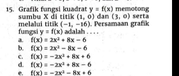 Grafik fungsi kuadrat y=f(x) memotong
sumbu X di titik (1,0) dan (3,0) serta
melalui titik (-1,-16). Persamaan grafik
fungsi y=f(x) adalah . . . .
a. f(x)=2x^2+8x-6
b. f(x)=2x^2-8x-6
c. f(x)=-2x^2+8x+6
d. f(x)=-2x^2+8x-6
e. f(x)=-2x^2-8x+6