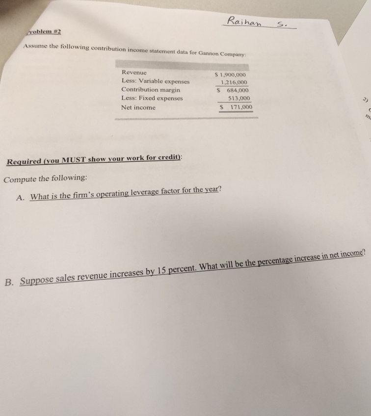 Problem #2 
Assume the following contribution income statement data for Gannon Company: 
Revenue 
Less: Variable expenses 
Contribution margin 
Less: Fixed expenses beginarrayr $1.500000 _ 1216000 564000 _ 513,000 _ 17,000 hline endarray
3) 
Net income 
m 
Required (you MUST show your work for credit): 
Compute the following: 
A. What is the firm’s operating leverage factor for the year? 
B. Suppose sales revenue increases by 15 percent. What will be the percentage increase in net income?