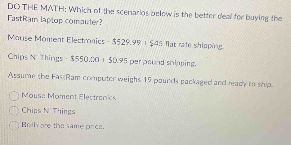 DO THE MATH: Which of the scenarios below is the better deal for buying the
FastRam laptop computer?
Mouse Moment Electronics -$529.99+$45 flat rate shipping.
Chips N' Things -$550.00+$0.95 per pound shipping.
Assume the FastRam computer weighs 19 pounds packaged and ready to ship.
Mouse Moment Electronics
Chips N' Things
Both are the same price.