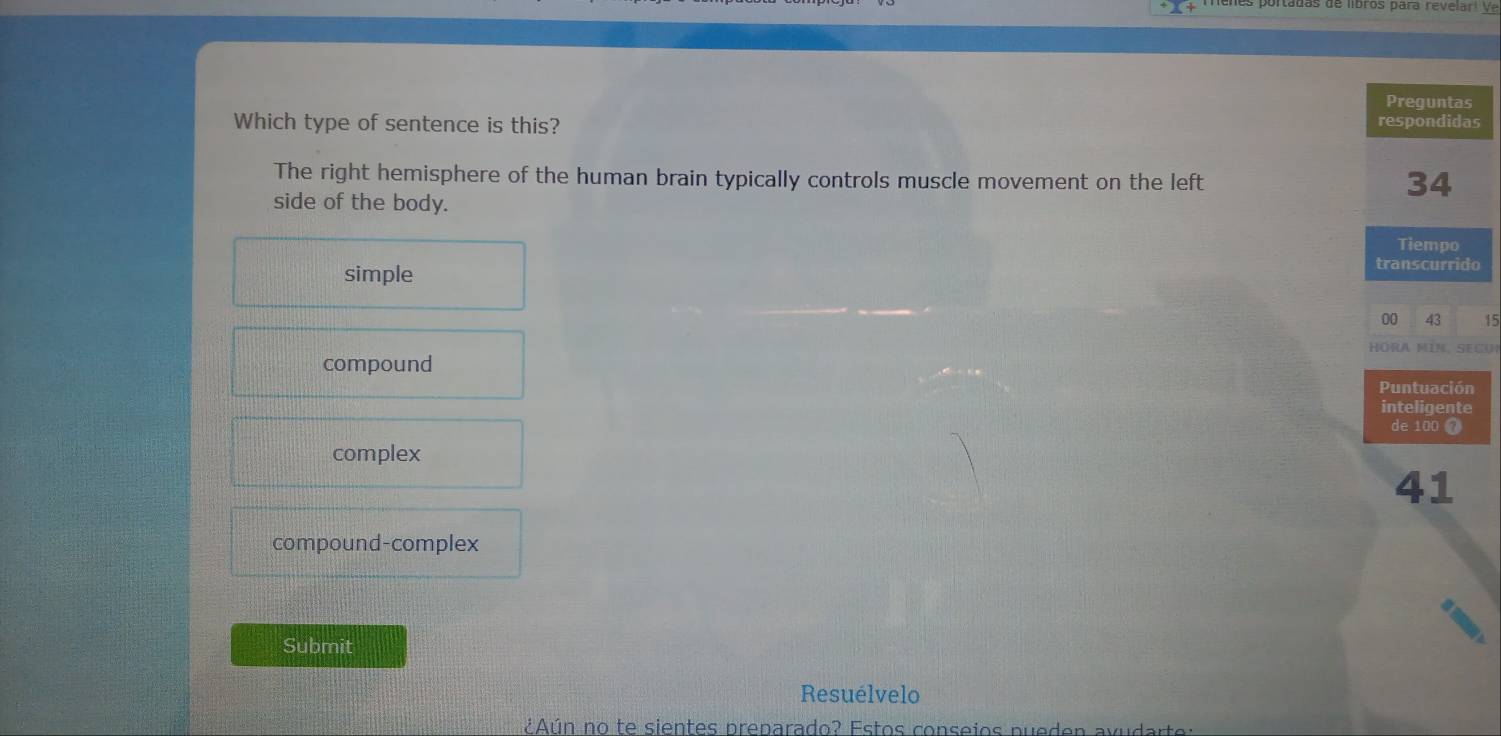 pi tauas de libros para revelar i V e
Preguntas
Which type of sentence is this? respondidas
The right hemisphere of the human brain typically controls muscle movement on the left
34
side of the body.
Tiempo
simple
transcurrido
00 43 15
HöRA MIN, SE CU
compound
Puntuación
inteligente
de 100 7
complex
41
compound-complex
Submit
Resuélvelo
¿Aún no te sientes preparado? Estos conseios pueden avuda