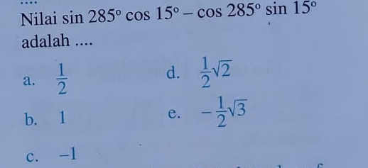 Nilai sin 285°cos 15°-cos 285°sin 15°
adalah ....
a.  1/2  d.  1/2 sqrt(2)
b. 1 e. - 1/2 sqrt(3)
c. -1