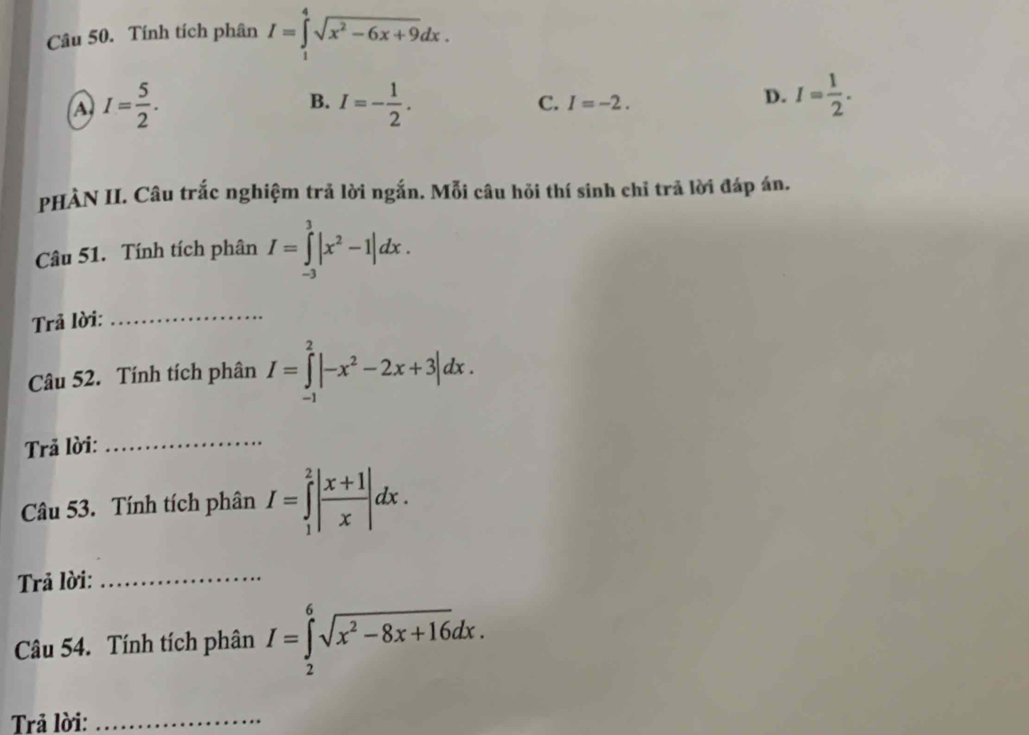 Tính tích phân I=∈tlimits _1^(4sqrt(x^2)-6x+9)dx.
A I= 5/2 .
B. I=- 1/2 . I= 1/2 .
C. I=-2. 
D.
PHÀN II. Câu trắc nghiệm trả lời ngắn. Mỗi câu hồi thí sinh chỉ trả lời đáp án.
Câu 51. Tính tích phân I=∈tlimits _(-3)^3|x^2-1|dx. 
Trả lời:
_
Câu 52. Tính tích phân I=∈tlimits _(-1)^2|-x^2-2x+3|dx. 
Trả lời:_
Câu 53. Tính tích phân I=∈tlimits _1^(2|frac x+1)x|dx. 
Trả lời:_
Câu 54. Tính tích phân I=∈tlimits _2^(6sqrt(x^2)-8x+16)dx. 
Trả lời:_