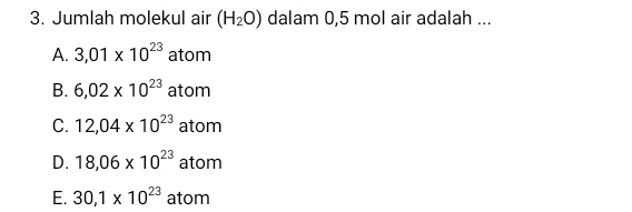 Jumlah molekul air (H_2O) dalam 0,5 mol air adalah ...
A. 3,01* 10^(23) atom
B. 6,02* 10^(23) atom
C. 12,04* 10^(23) atom
D. 18,06* 10^(23) atom
E. 30,1* 10^(23) atom