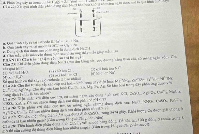 d. Phản ứng xảy ra trong pin là H_2(g)+Zn^(1+)(aq)_  to ∠ n(3)+2n
Câu 22: Xét quá trình điện phần dung dịch NaCl bão hoà không có mảng ngân được mô tả qua hình dưới day:
a. Quá trình xây ra tại cathode là Na^++1cto Na
b. Quá trình xáy ra tại anode là 2Cl^-to Cl_2+2e
c. Dung dịch thu được sau phân ứng là dung dịch NaOH
d. Cho mẫu giấy màu vào dung dịch sao phản ứng thầy mẫu giấy mất màu
PHẢN III: Cầu trắc nghiệm yêu cầu trả lời ngắn.
Câu 23: Khi điện phân dung dịch NaCl (cực âm bằng sắt, cực dương bằng than chì, có mảng ngăn xop). Cho
các quá trình:
(1) oxí hoå H_2O. (2) khử ion Cl, (3) oxi hoà ion Na^+
(4) khū H_2O (5) oxi hoá ion Cl, (6) khử ion Na^+.
Số quá trình có thể xây ra ở cathode là bao nhiêu?
Câu 24: Cho thứ tự sắp xếp các cặp oxỉ hoá - khử trong dãy điện hoá: Mg^(2+)/Mg;Zn^(2+)/Zn;Fe^(2+)/Fe^(2+)/Ni^(2+)/Ni;
Cu^(2+) Cu,Ag' Ag Cho dãy các kim loại: Cu, Ni, Zn, Mg,Fe,Ag g. Số kim loại trong dãy phần ứng được với
dung dịch FeCl_3 là bao nhiêu?
Câu 25: Điện phân với điện cực trơ, có màng ngăn các dung dịch sau: KCl,CuSO_4,AgNO_3,CuCl_2,MgCl_2,
NiSO_4, ZnCl_2 Có bao nhiêu dung dịch sau điện phân có pH<7</tex>
Câu 26: Điện phân với điện cực trợ, có mảng ngăn những dung địch sau: NaCl,KNO_3,CuSO_4,K_2SO_4,
AgNO_3 CuCl_2 Có bao nhiêu dung dịch sau điện phân có pH>7 7
Câu 27: Khi cho một dòng điện 2,5A qua dung dịch Cư SO_4 trong 3474 giây. Khổi lượng Cu được giải phỏng ở
cathode là bao nhiêu gam? (Lầm trong kết quả đến phần trăm)
Cầu 28: Tiến hành điện phân dung dịch CuSO_4 với anode bằng đồng Để hòa tan 100 g đồng ở anode trong 8
giờ thi cần cường độ dòng điện bằng bao nhiêu ampe? (Làm trong kết quả đến phần mưới).