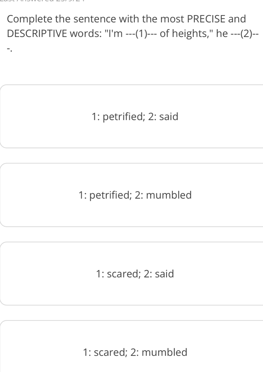 Complete the sentence with the most PRECISE and
DESCRIPTIVE words: "I'm ---(1)--- of heights," he ---(2)--
1: petrified; 2: said
1: petrified; 2: mumbled
1: scared; 2: said
1: scared; 2: mumbled