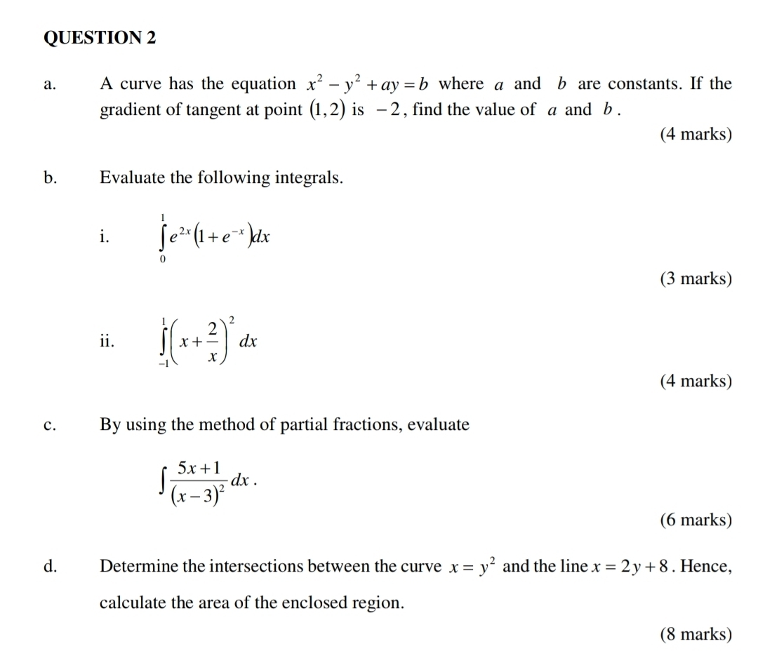 A curve has the equation x^2-y^2+ay=b where a and b are constants. If the 
gradient of tangent at point (1,2) is - 2 , find the value of a and b. 
(4 marks) 
b. Evaluate the following integrals. 
i. ∈tlimits _0^(1e^2x)(1+e^(-x))dx
(3 marks) 
ii. ∈tlimits _(-1)^1(x+ 2/x )^2dx
(4 marks) 
c. By using the method of partial fractions, evaluate
∈t frac 5x+1(x-3)^2dx. 
(6 marks) 
d. Determine the intersections between the curve x=y^2 and the line x=2y+8. Hence, 
calculate the area of the enclosed region. 
(8 marks)