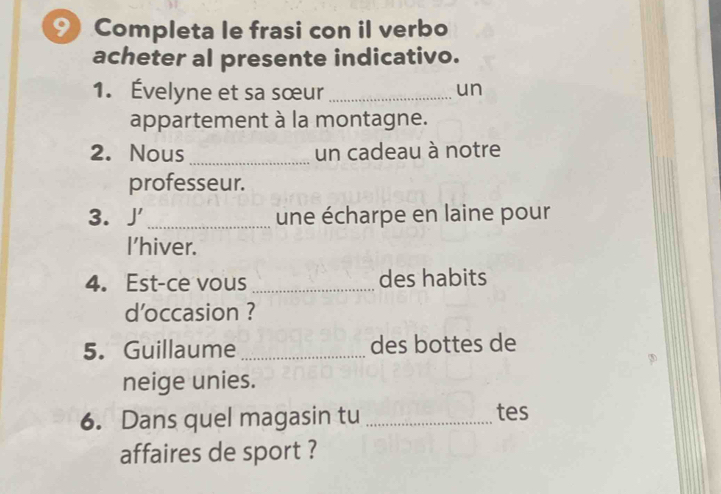 Completa le frasi con il verbo 
acheter al presente indicativo. 
1. Évelyne et sa sœur _un 
appartement à la montagne. 
2. Nous _un cadeau à notre 
professeur. 
3. J _ 
une écharpe en laine pour 
I'hiver. 
4. Est-ce vous _des habits 
d'occasion ? 
5. Guillaume_ des bottes de 
neige unies. 
6. Dans quel magasin tu _tes 
affaires de sport ?