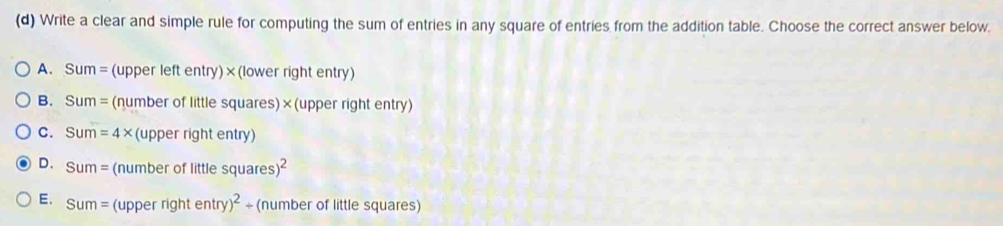 Write a clear and simple rule for computing the sum of entries in any square of entries from the addition table. Choose the correct answer below.
A. Sum=(upperleftentry) ×(lower right entry)
B. Sum= (numb eroflittlesquares)* (upper right entry)
C. Sum=4* (upperrightentry)
D. Sum= (numberoflittlesquares)^2
E. Sum= (upperrightentry)^2/ (number of little squares)