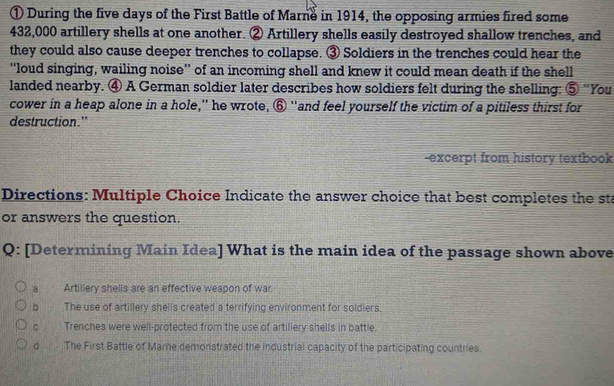 ① During the five days of the First Battle of Marne in 1914, the opposing armies fired some
432,000 artillery shells at one another. ② Artillery shells easily destroyed shallow trenches, and
they could also cause deeper trenches to collapse. ③ Soldiers in the trenches could hear the
“loud singing, wailing noise” of an incoming shell and knew it could mean death if the shell
landed nearby. ④ A German soldier later describes how soldiers felt during the shelling: ⑤ 'You
cower in a heap alone in a hole,” he wrote, ⑥ “and feel yourself the victim of a pitiless thirst for
destruction."
-excerpt from history textbook
Directions: Multiple Choice Indicate the answer choice that best completes the sta
or answers the question.
Q: [Determining Main Idea] What is the main idea of the passage shown above
a _ Artiliery shelis are an effective weapon of war.
b The use of artillery shells created a terrifying environment for soldiers.
c Trenches were well-protected from the use of artillery shells in battle.
d The First Battle of Marne demonstrated the industrial capacity of the participating countries.