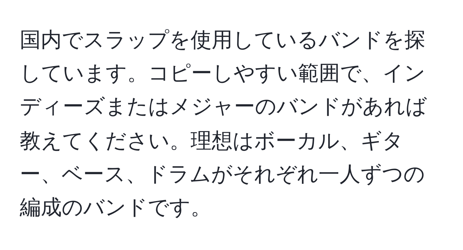 国内でスラップを使用しているバンドを探しています。コピーしやすい範囲で、インディーズまたはメジャーのバンドがあれば教えてください。理想はボーカル、ギター、ベース、ドラムがそれぞれ一人ずつの編成のバンドです。