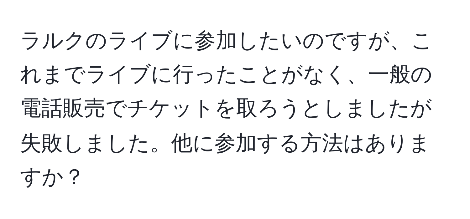 ラルクのライブに参加したいのですが、これまでライブに行ったことがなく、一般の電話販売でチケットを取ろうとしましたが失敗しました。他に参加する方法はありますか？