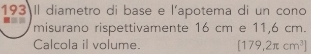 193 Il diametro di base e l'apotema di un cono 
misurano rispettivamente 16 cm e 11,6 cm. 
Calcola il volume. [179,2π cm^3]