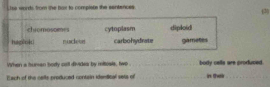 Lse words from the box to complate the sentences.
(3
chromosomes cytoplasm diploid
haploic nucleus carbohydrate gametes
When a human body call divides by mitosis, two . _body cells are produced.
Each of the cells produced contain identical sets of _in their_