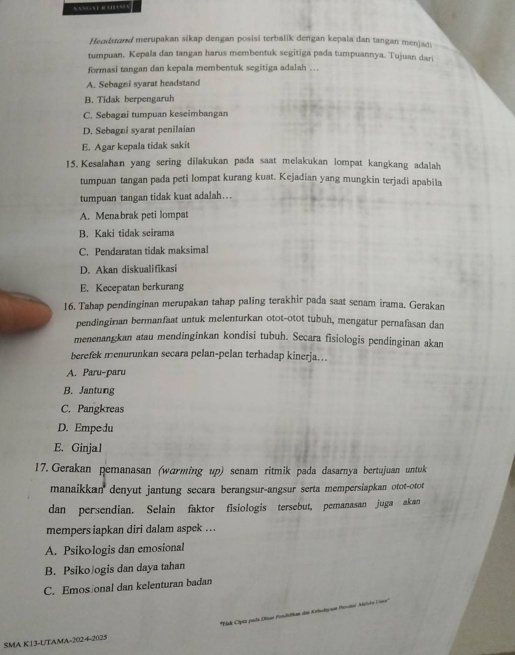 Headstand merupakan sikap dengan posisi terbalik dengan kepala dan tangan menjad
tumpuan. Kepala dan tangan harus membentuk segitiga pada tumpuannya. Tujuan dari
formasi tangan dan kepala membentuk segitiga adalah ...
A. Sebagai syarat headstand
B. Tidak berpengaruh
C. Sebagai tumpuan keseimbangan
D. Sebagai syarat penilaian
E. Agar kepala tidak sakit
15. Kesalahan yang sering dilakukan pada saat melakukan lompat kangkang adalah
tumpuan tangan pada peti lompat kurang kuat. Kejadian yang mungkin terjadi apabila
tumpuan tangan tidak kuat adalah….
A. Menabrak peti lompat
B. Kaki tidak seirama
C. Pendaratan tidak maksimal
D. Akan diskualifikasi
E. Kecepatan berkurang
16. Tahap pendinginan merupakan tahap paling terakhir pada saat senam irama. Gerakan
pendinginan bermanfaat untuk melenturkan otot-otot tubuh, mengatur pernafasan dan
menenangkan atau mendinginkan kondisi tubuh. Secara fisiologis pendinginan akan
berefek menurunkan secara pelan-pelan terhadap kinerja….
A. Paru-paru
B. Jantung
C. Pangkreas
D. Empedu
E. Ginjal
17. Gerakan pemanasan (wɑrming up) senam ritmik pada dasarnya bertujuan untuk
manaikkan denyut jantung secara berangsur-angsur serta mempersiapkan otot-otot
dan persendian. Selain faktor fisiologis tersebut, pemanasan juga akan
mempers iapkan diri dalam aspek ..
A. Psikologis dan emosional
B. PsikoJogis dan daya tahan
C. Emos onal dan kelenturan badan
''Hak Cipta pada Dinas Fendidika dan Kebodayam Proviasi Maloka Uiaea''
SMA K13-UTAMA-202 4-2025