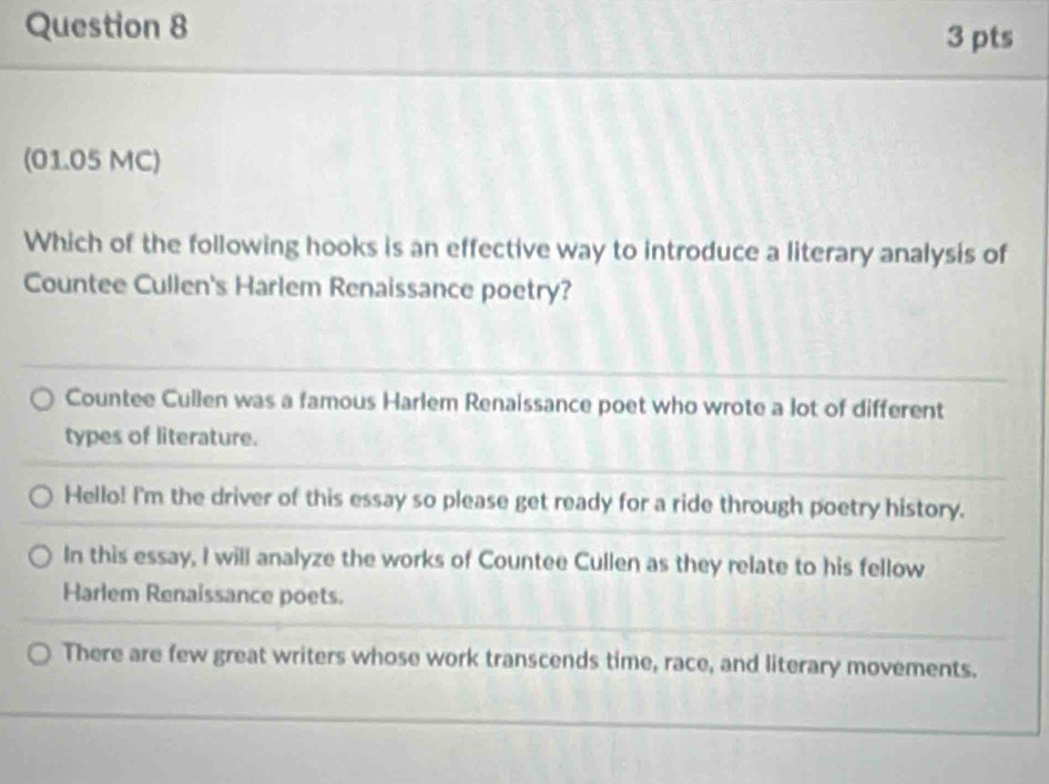 (01.05 MC)
Which of the following hooks is an effective way to introduce a literary analysis of
Countee Cullen's Harlem Renaissance poetry?
Countee Cullen was a famous Harlem Renaissance poet who wrote a lot of different
types of literature.
Hello! I'm the driver of this essay so please get ready for a ride through poetry history.
In this essay, I will analyze the works of Countee Cullen as they relate to his fellow
Harlem Renaissance poets.
There are few great writers whose work transcends time, race, and literary movements.