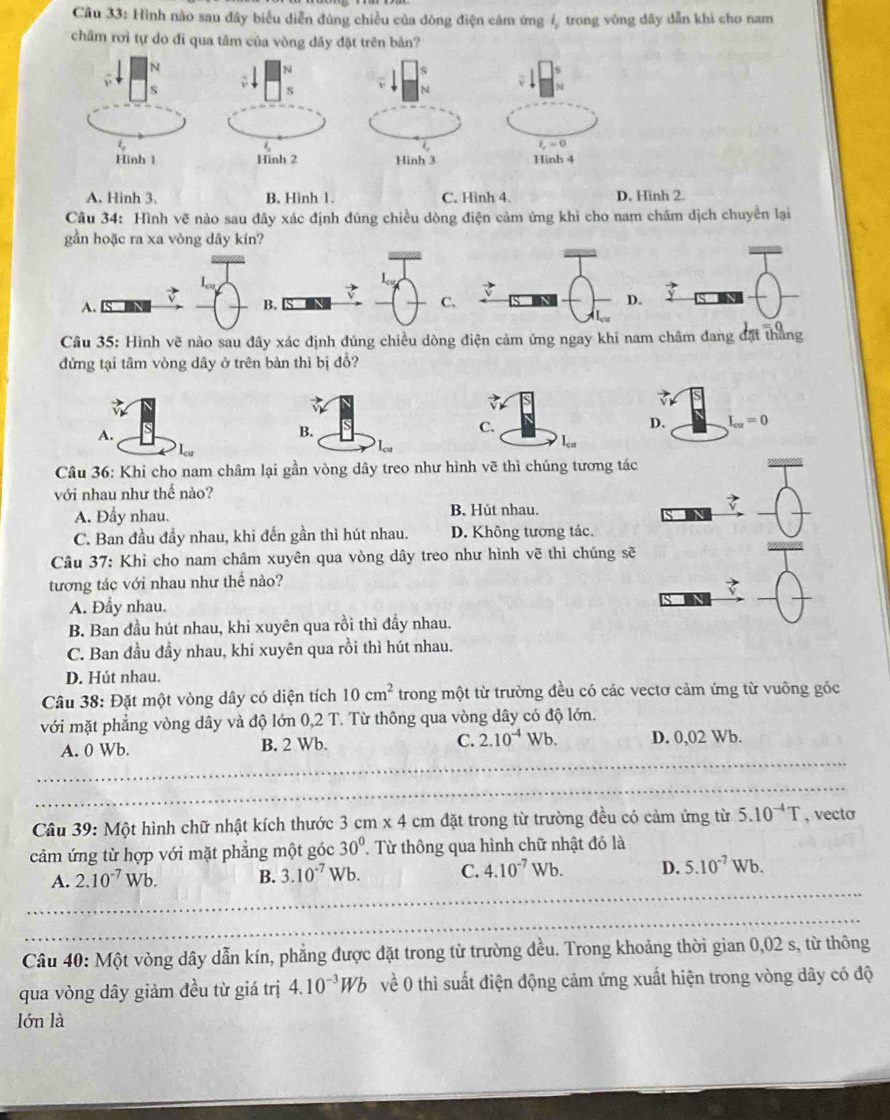 Hình nào sau đây biểu diễn đúng chiều của đòng điện cảm ứng ↓ trong vòng dãy dẫn khi cho nam
châm rơi tự do đi qua tâm của vòng dây đặt trên bàn?
N
S
1 - 0
Hinh 1 Hinh 4
A. Hinh 3. B. Hinh 1. C. Hình 4. D. Hinh 2.
Câu 34: Hình vẽ nào sau đây xác định đúng chiều dòng điện cảm ứng khi cho nam châm dịch chuyển lại
gần hoặc ra xa vòng dây kín?
A. B. S C..
Câu 35: Hình vẽ nào sau đây xác định đúng chiều dòng điện cảm ứng ngay khi nam châm đang đặt thắng
đứng tại tâm vòng dây ở trên bàn thì bị đổ?
A.
C.
D. I_cu=0

Câu 36: Khi cho nam châm lại gần vòng dây treo như hình vẽ thì chúng tương tác
_
với nhau như thế nào?
A. Đầy nhau. B. Hút nhau.
_
_
C. Ban đầu đầy nhau, khi đến gần thì hút nhau. D. Không tương tác.
Câu 37: Khi cho nam châm xuyên qua vòng dây treo như hình vẽ thì chúng sẽ
_
_
tương tác với nhau như thế nào?
A. Đầy nhau.
_
B. Ban đầu hút nhau, khi xuyên qua rồi thì đầy nhau.
C. Ban đầu đầy nhau, khi xuyên qua rồi thì hút nhau.
D. Hút nhau.
Câu 38: Đặt một vòng dây có diện tích 10cm^2 trong một từ trường đều có các vectơ cảm ứng từ vuông gốc
với mặt phẳng vòng dây và độ lớn 0,2 T. Từ thông qua vòng dây có độ lớn.
_
A. 0 Wb. B. 2 Wb. C. 2.10^(-4) Wb. D. 0,02 Wb.
_
_
Câu 39: Một hình chữ nhật kích thước 3cm* 4cm đặt trong từ trường đều có cảm ứng từ 5.10^(-4)T , vecto
cảm ứng từ hợp với mặt phẳng một góc 30° Từ thông qua hình chữ nhật đó là
A. 2.10^(-7)Wb. B. 3.10^(-7)Wb. C. 4.10^(-7)Wb. D. 5.10^(-7)Wb.
_
_
_
Câu 40: Một vòng dây dẫn kín, phẳng được đặt trong từ trường đều. Trong khoảng thời gian 0,02 s, từ thông
qua vòng dây giảm đều từ giá trị 4.10^(-3)Wb về 0 thì suất điện động cảm ứng xuất hiện trong vòng dây có độ
lón là