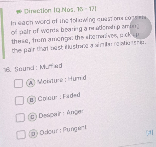 Direction (Q.Nos. 16 - 17)
In each word of the following questions consists
of pair of words bearing a relationship among
these, from amongst the alternatives, pick up
the pair that best illustrate a similar relationship.
16. Sound : Muffled
A) Moisture : Humid
B) Colour : Faded
c) Despair : Anger
D) Odour : Pungent
[#]