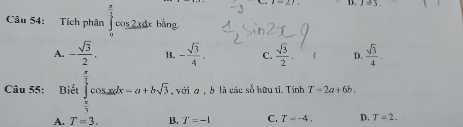 1=27
D. 1=3. 
Câu 54: Tích phân ∈tlimits _0^((frac π)3)cos 2xdx bằng.
A. - sqrt(3)/2 . . - sqrt(3)/4 . C.  sqrt(3)/2 .  D.  sqrt(3)/4 . 
B.
□  
Câu 55: Biết ∈tlimits _ π /3 ^ π /2 cos xdx=a+bsqrt(3) , với a , b là các số hữu tỉ. Tính T=2a+6b.
A. T=3. B. T=-1
C. T=-4. D. T=2.