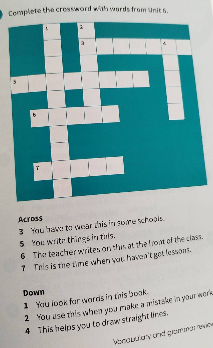 Complete the crossword with words from Unit 6. 
Across 
3 You have to wear this in some schools. 
5 You write things in this. 
6 The teacher writes on this at the front of the class. 
7 This is the time when you haven’t got lessons. 
Down 
1 You look for words in this book. 
2 You use this when you make a mistake in your work 
4 This helps you to draw straight lines. 
Vocabulary and grammar reviev