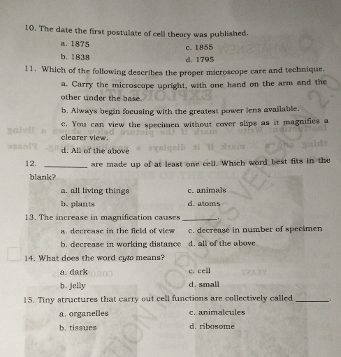 The date the first postulate of cell theory was published.
a. 1875 c. 1855
b. 1838
d. 1795
11. Which of the following describes the proper microscope care and technique.
a. Carry the microscope upright, with one hand on the arm and the
other under the base.
b. Always begin focusing with the greatest power lens available.
c. You can view the specimen without cover slips as it magnifies a
clearer view.
d. All of the above
12. _are made up of at least one cell. Which word best fits in the
blank?
a. all living things c. animals
b. plants d. atoms
13. The increase in magnification causes _.
a. decrease in the field of view c. decrease in number of specimen
b. decrease in working distance d. all of the above
14. What does the word cyto means?
a. dark c. cell
b. jelly d. small
15. Tiny structures that carry out cell functions are collectively called __.
a. organelles c. animalcules
b. tissues d. ribosome