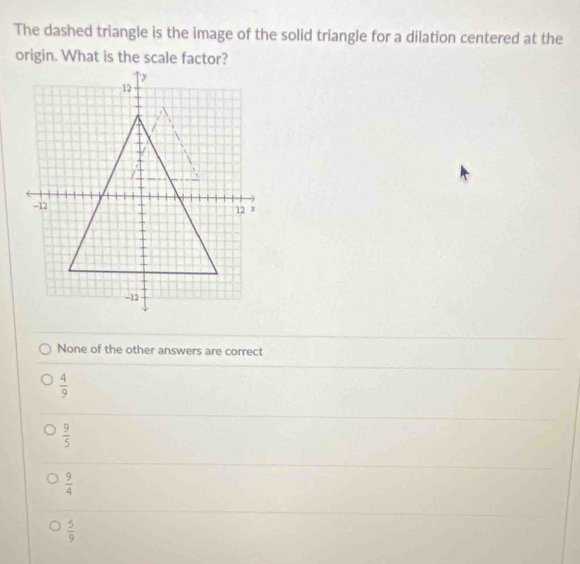 The dashed triangle is the image of the solid triangle for a dilation centered at the
origin. What is the scale factor?
None of the other answers are correct
 4/9 
 9/5 
 9/4 
 5/9 