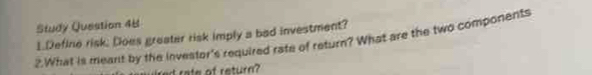 Study Question 48 
1.Define risk; Does greater risk imply a bad investment? 
2.What is meant by the investor's required rate of return? What are the two components 
red rate af return?