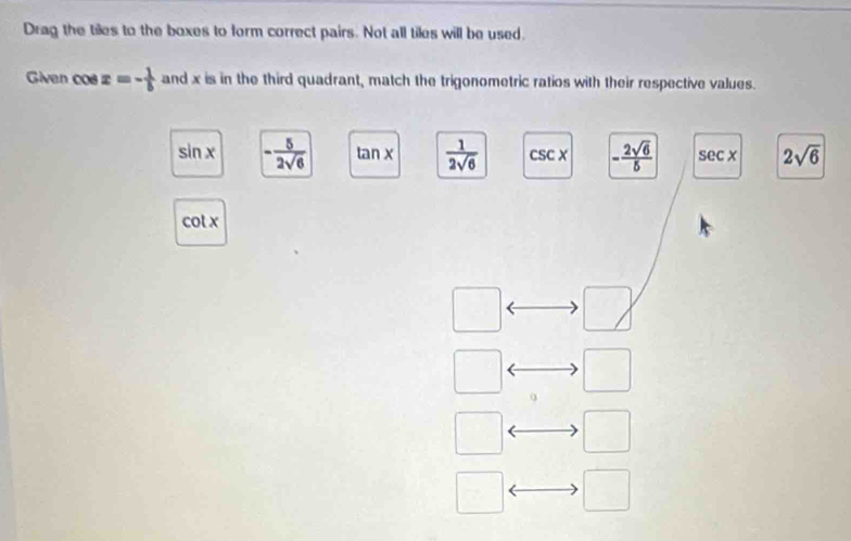 Drag the tiles to the boxes to form correct pairs. Not all tiles will be used.
Given cos x=- 1/b  and x is in the third quadrant, match the trigonometric ratios with their respective values.
sin x - 5/2sqrt(6)  tan x  1/2sqrt(6)  csc x - 2sqrt(6)/5  se :1 2sqrt(6)
cot x
□ ,□ ) □ 
| 
□ 
q
□ 
□ □