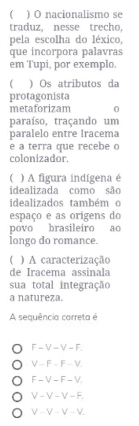 ) O nacionalismo se
traduz, nesse trecho,
pela escolha do léxico,
que incorpora palavras
em Tupi, por exemplo.
) Os atributos da
protagonista
metaforizam 0
paraíso, traçando um
paralelo entre Iracema
e a terra que recebe o
colonizador.
( ) A figura indígena é
idealizada como são
idealizados também o
espaço e as origens do
povo brasileiro ao
longo do romance.
( ) A caracterização
de Iracema assinala
sua total integração
a natureza.
A sequência correta é
F-V-V-F.
V-F-F-V.
F-V-F-V.
V-V-V-F.
V-V-V-V.