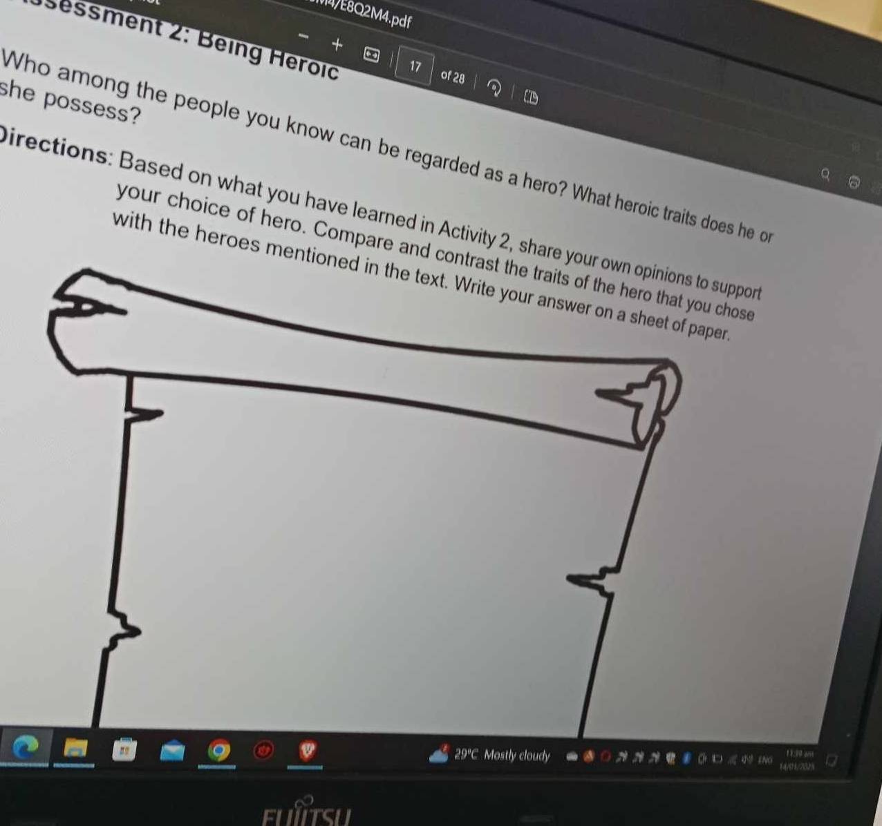 M4/E8Q2M4.pdf 
Ö s essment 2: Being Heroïd 
of 28
she possess? 
Who among the people you know can be regarded as a hero? What heroic traits does he o 
irections: Based on what you have learned in Activity 2, share your own opinions to suppor 
your choice of hero. Compare and contrast the traits of the hero that you chose 
with the heroes mentioned in the text. Write your answer on a sheet of paper 
29°C Mostly cloudy 11:19 a 
4/011/202%