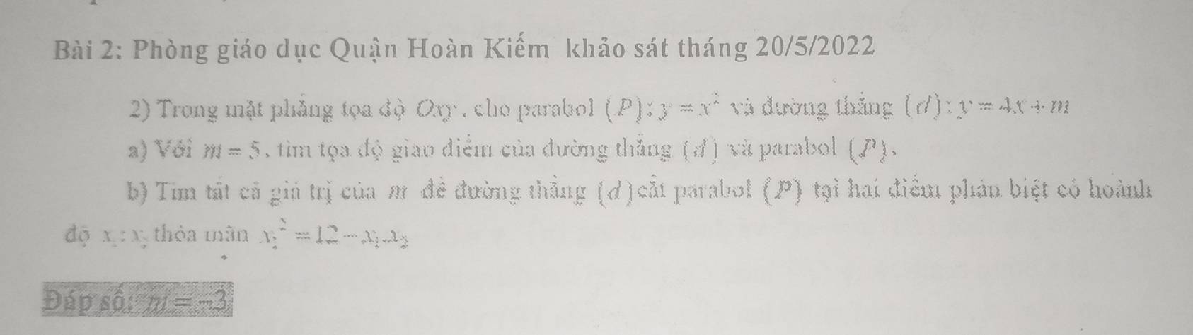 Phòng giáo dục Quận Hoàn Kiếm khảo sát tháng 20/5/2022 
2) Trong mặt phẳng tọa độ Oy , cho parabol (P):y=x^2 và đường thắng (d):y=4x+m
a) Với m=5 , tìm tọa độ giao điểm của đường thắng (đ) và parabol (P). 
b) Tim tất cả giả trị của m đề đường thẳng (d)cắt parabol (P) tại hai điểm phản biệt có hoành 
dộ x:x 3 thỏa mân x^2=12-x_1x_2
Đáp số: m=-3