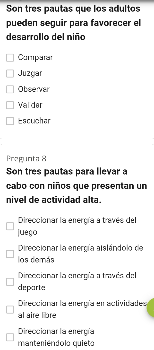 Son tres pautas que los adultos
pueden seguir para favorecer el
desarrollo del niño
Comparar
Juzgar
Observar
Validar
Escuchar
Pregunta 8
Son tres pautas para llevar a
cabo con niños que presentan un
nivel de actividad alta.
Direccionar la energía a través del
juego
Direccionar la energía aislándolo de
los demás
Direccionar la energía a través del
deporte
Direccionar la energía en actividades
al aire libre
Direccionar la energía
manteniéndolo quieto