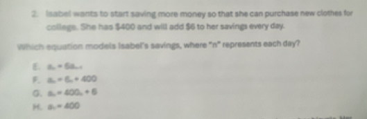 Isabel wants to start saving more money so that she can purchase new clothes for
college. She has $400 and will add $6 to her savings every day.
Which equation models Isabel's savings, where "n" represents each day?
E. a_n=6a_n+1
F a_n=6_n+400
G. a_n=400_n+6
H. a_1=400