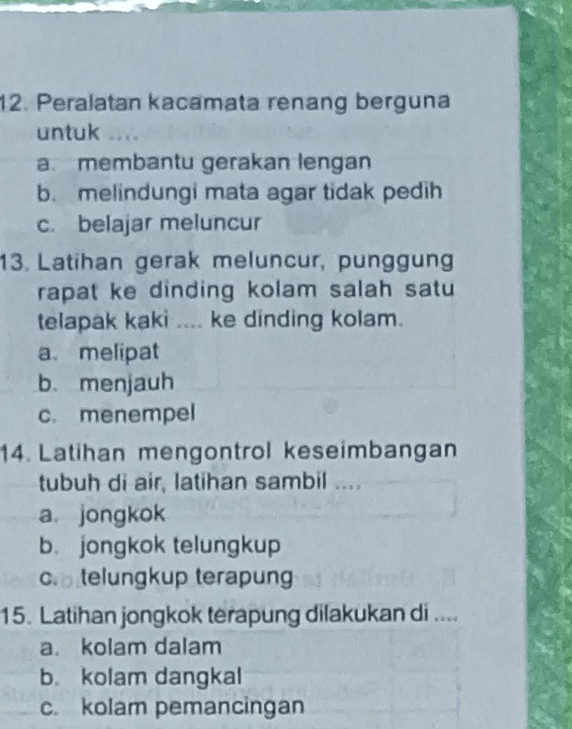 Peralatan kacamata renang berguna
untuk ....
a. membantu gerakan lengan
b. melindungi mata agar tidak pedih
c. belajar meluncur
13. Latihan gerak meluncur, punggung
rapat ke dinding kolam salah satu 
telapak kaki .... ke dinding kolam.
a melipat
b.menjauh
c. menempel
14. Latihan mengontrol keseimbangan
tubuh di air, latihan sambil ....
a jongkok
b. jongkok telungkup
c. telungkup terapung
15. Latihan jongkok terapung dilakukan di ....
a. kolam dalam
b. kolam dangkal
c. kolam pemancingan