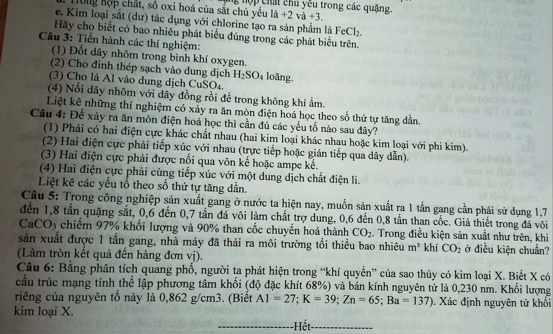 ng hợp chất chủ yêu trong các quặng.
ổng hợp chất, số oxi hoá của sắt chủ yếu la+2va+3.
e. Kim loại sắt (dư) tác dụng với chlorine tạo ra sản phẩm là FeCl₂.
Hãy cho biết có bao nhiêu phát biểu đúng trong các phát biểu trên.
Câu 3: Tiến hành các thí nghiệm:
(1) Đốt dây nhôm trong bình khí oxygen.
(2) Cho đinh thép sạch vào dung dịch H_2SO_4 loãng.
(3) Cho lá Al vào dung dịch CuSO₄.
(4) Nối dây nhôm với dây đồng rồi để trong không khí ẩm.
Liệt kê những thí nghiệm có xảy ra ăn mòn điện hoá học theo số thứ tự tăng dần.
Câu 4: Để xảy ra ăn mòn điện hoá học thì cần đủ các yếu tố nào sau đây?
(1) Phải có hai điện cực khác chất nhau (hai kim loại khác nhau hoặc kim loại với phi kim).
(2) Hai điện cực phải tiếp xúc với nhau (trực tiếp hoặc gián tiếp qua dây dẫn).
(3) Hai điện cực phải được nối qua vôn kế hoặc ampe kế.
(4) Hai điện cực phải cùng tiếp xúc với một dung dịch chất điện li.
Liệt kê các yếu tố theo số thứ tự tăng dần.
Câu 5: Trong công nghiệp sản xuất gang ở nước ta hiện nay, muốn sản xuất ra 1 tấn gang cần phải sử dụng 1,7
đến 1,8 tấn quặng sắt, 0,6 đến 0,7 tấn đá vôi làm chất trợ dung, 0,6 đến 0,8 tấn than cốc. Giả thiết trong đá vôi
CaCO3 chiếm 97% khối lượng và 90% than cốc chuyển hoá thành CO_2. Trong điều kiện sản xuất như trên, khi
sản xuất được 1 tấn gang, nhà máy đã thải ra môi trường tối thiểu bao nhiêu m^3 khí CO_2 ở điều kiện chuẩn?
(Làm tròn kết quả đến hàng đơn vị).
Câu 6: Bằng phân tích quang phổ, người ta phát hiện trong “khí quyển” của sao thủy có kim loại X. Biết X có
cầu trúc mạng tỉnh thể lập phương tâm khối (độ đặc khít 68%) và bán kính nguyên tử là 0,230 nm. Khối lượng
riêng của nguyên tổ này là 0,862 g/cm3. (Biết A1=27;K=39;Zn=65;Ba=137). Xác định nguyên tử khối
kim loại X.
Hết