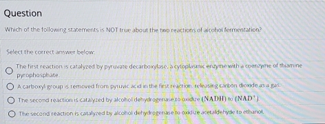 Question
Which of the following statements is NOT true about the two reactions of alcohol fermentation?
Select the correct answer below:
The first reaction is catalyzed by pyruvate decarboxylase, a cytoplasmic enzyme with a coenzyme of thiamine
pyrophosphate.
A carboxyl group is removed from pyruvic acid in the first reaction, releasing carbon dioxide as a gas.
The second reaction is catalyzed by alcohol dehydrogenase to oxidize (NADH) to (NAD^+)
The second reaction is catalyzed by alcohol dehydrogenase to oxidize acetaldehyde to ethanol.