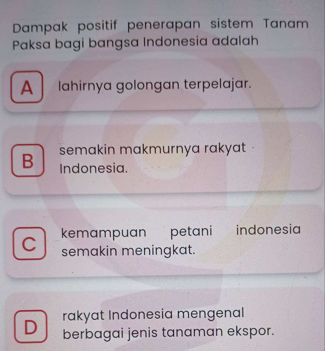 Dampak positif penerapan sistem Tanam
Paksa bagi bangsa Indonesia adalah
A lahirnya golongan terpelajar.
semakin makmurnya rakyat
B
Indonesia.
C kemampuan petani indonesia
semakin meningkat.
rakyat Indonesia mengenal
D
berbagai jenis tanaman ekspor.