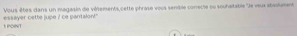 Vous êtes dans un magasin de vêtements,cette phrase vous semble correcte ou souhaitable ''Je veux absolument 
essayer cette jupe / ce pantalon!" 
1 POINT