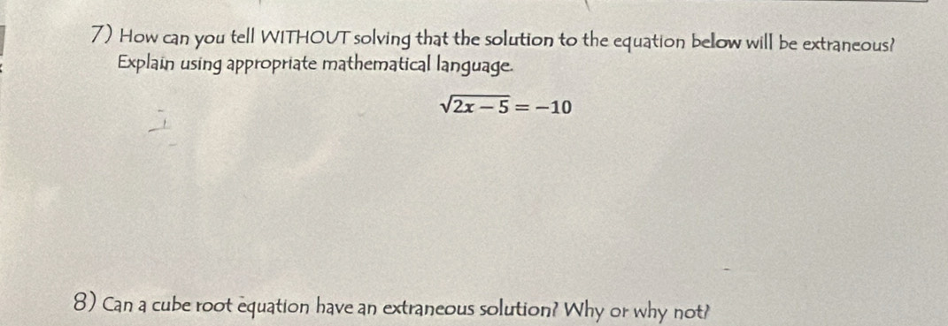 How can you tell WITHOUT solving that the solution to the equation bellow will be extraneous? 
Explain using appropriate mathematical language.
sqrt(2x-5)=-10
8) Can a cube root equation have an extraneous solution? Why or why not?