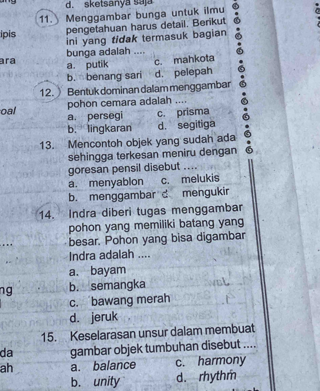 sketsanya saja
11. Menggambar bunga untuk ilmu
a
ipis pengetahuan harus detail. Berikut
ini yang tidak termasuk bagian
bunga adalah ....
ara a. putik c. mahkota
b. benang sari d. pelepah
12. Bentuk dominan dalam menggambar
oal pohon cemara adalah ....
a. persegi c. prisma
b. lingkaran d. segitiga
13. Mencontoh objek yang sudah ada
sehingga terkesan meniru dengan
goresan pensil disebut ....
a. menyablon c. melukis
b. menggambar c mengukir
14. Indra diberi tugas menggambar
pohon yang memiliki batang yang
besar. Pohon yang bisa digambar
Indra adalah ....
a. bayam
ng b. semangka
c. bawang merah
d. jeruk
15. Keselarasan unsur dalam membuat
da
gambar objek tumbuhan disebut ....
ah a. balance c. harmony
b. unity d. rhythm